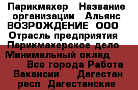 Парикмахер › Название организации ­ Альянс ВОЗРОЖДЕНИЕ, ООО › Отрасль предприятия ­ Парикмахерское дело › Минимальный оклад ­ 73 000 - Все города Работа » Вакансии   . Дагестан респ.,Дагестанские Огни г.